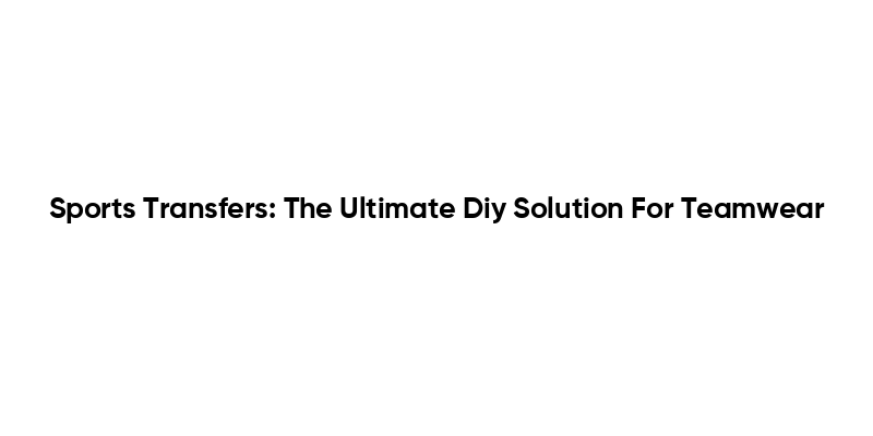 Sports Transfers: The Ultimate Diy Solution For Teamwear