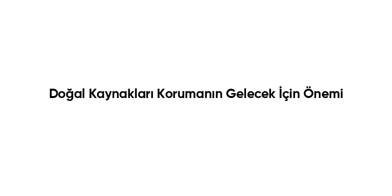 Doğal Kaynakları Korumanın Gelecek İçin Önemi