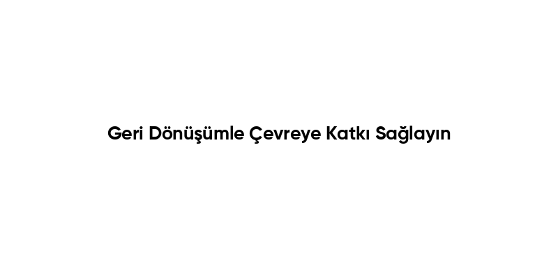 Geri Dönüşümle Çevreye Katkı Sağlayın