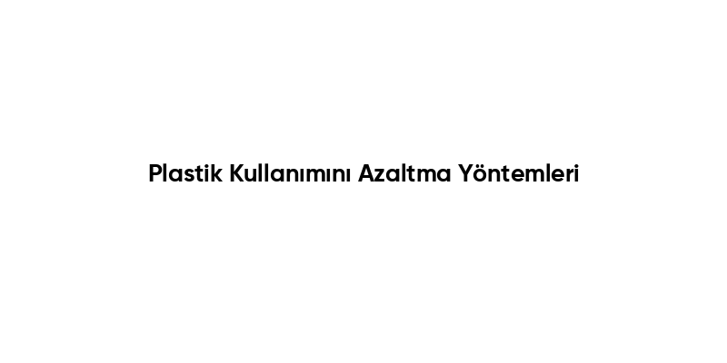 Plastik Kullanımını Azaltma Yöntemleri