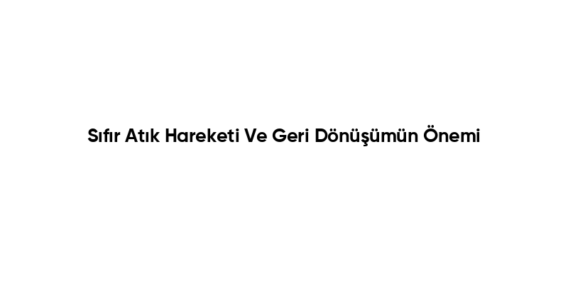 Sıfır Atık Hareketi Ve Geri Dönüşümün Önemi