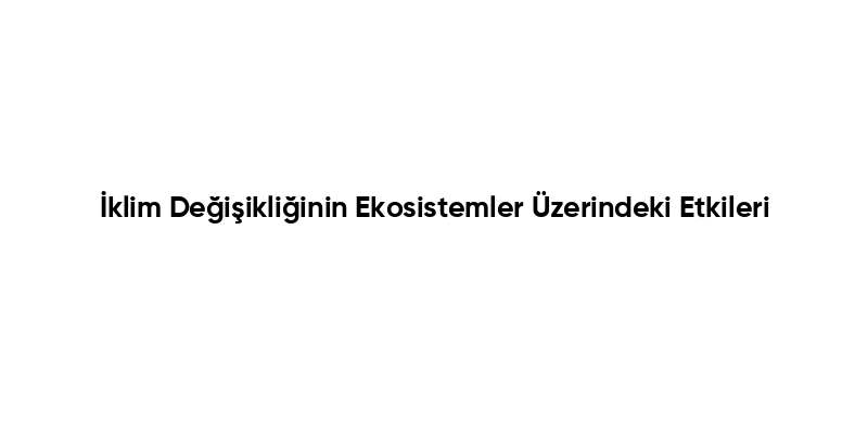 İklim Değişikliğinin Ekosistemler Üzerindeki Etkileri