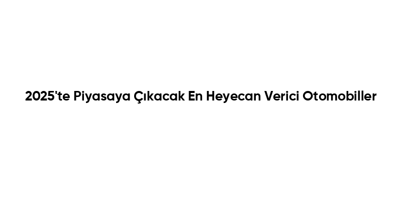 2025'te Piyasaya Çıkacak En Heyecan Verici Otomobiller