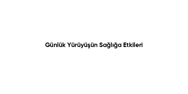 Günlük Yürüyüşün Sağlığa Etkileri