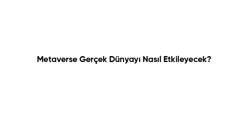 Metaverse Gerçek Dünyayı Nasıl Etkileyecek?