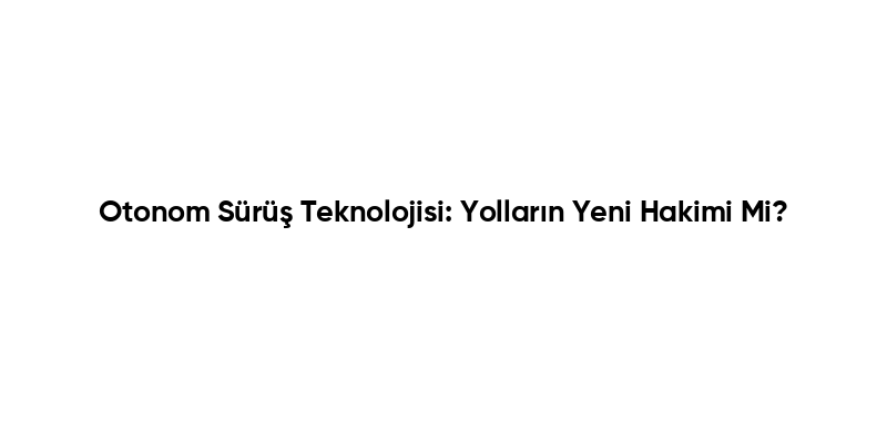 Otonom Sürüş Teknolojisi: Yolların Yeni Hakimi Mi?