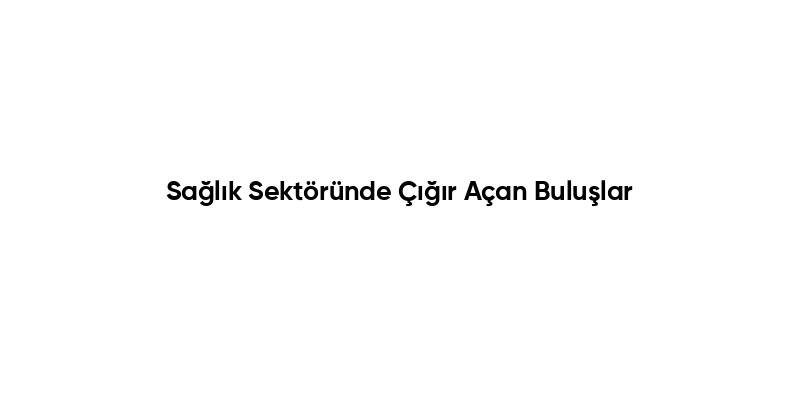 Sağlık Sektöründe Çığır Açan Buluşlar