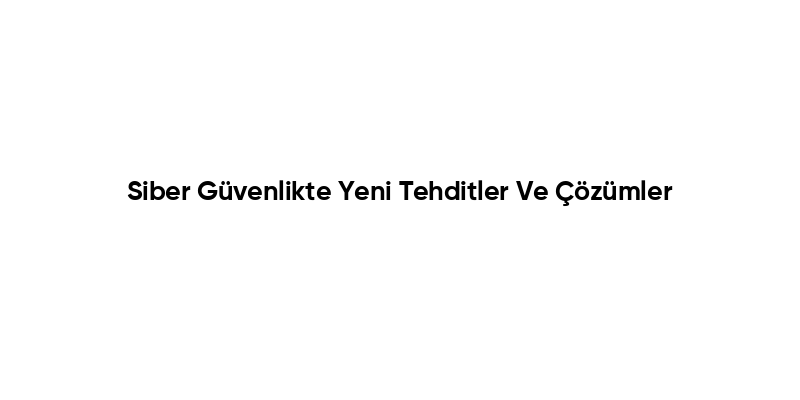Siber Güvenlikte Yeni Tehditler Ve Çözümler