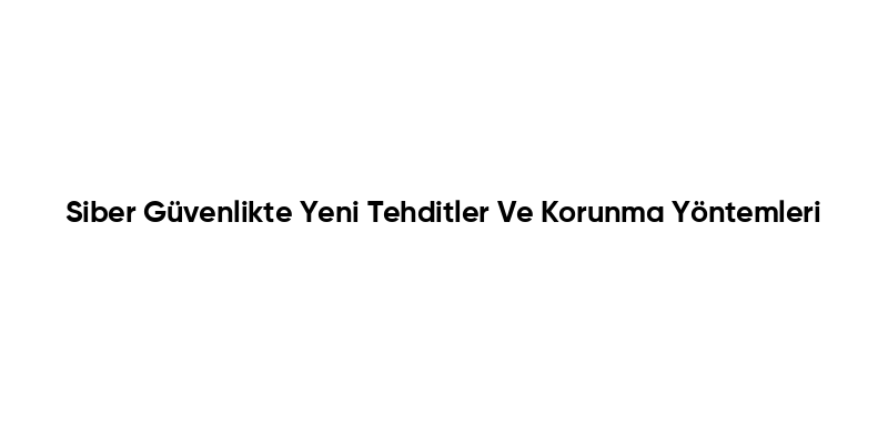Siber Güvenlikte Yeni Tehditler Ve Korunma Yöntemleri
