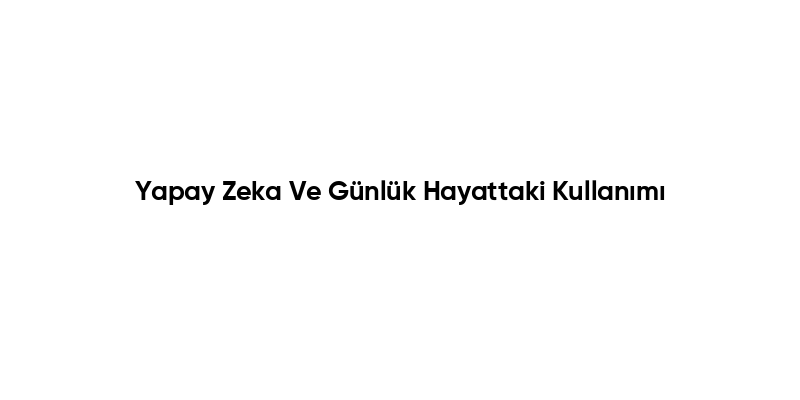 Yapay Zeka Ve Günlük Hayattaki Kullanımı