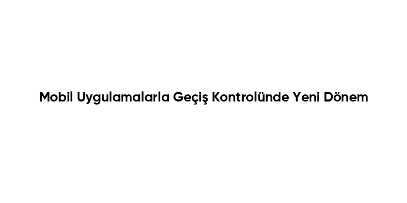 Mobil Uygulamalarla Geçiş Kontrolünde Yeni Dönem
