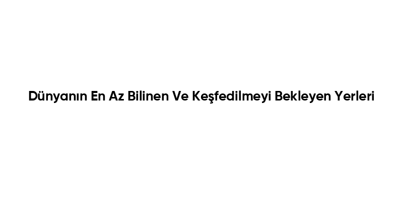 Dünyanın En Az Bilinen Ve Keşfedilmeyi Bekleyen Yerleri