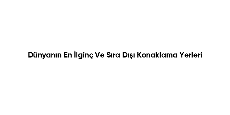 Dünyanın En İlginç Ve Sıra Dışı Konaklama Yerleri