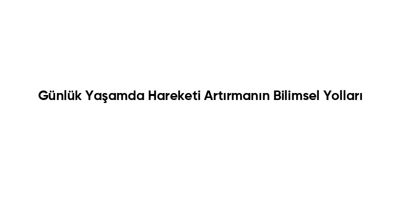 Günlük Yaşamda Hareketi Artırmanın Bilimsel Yolları