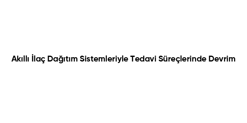 Akıllı İlaç Dağıtım Sistemleriyle Tedavi Süreçlerinde Devrim