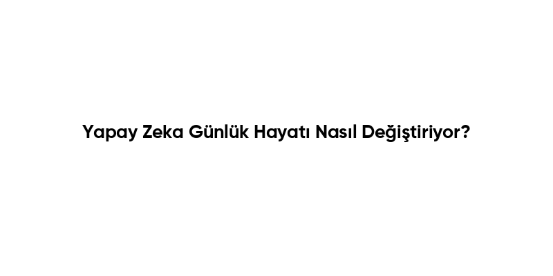 Yapay Zeka Günlük Hayatı Nasıl Değiştiriyor?