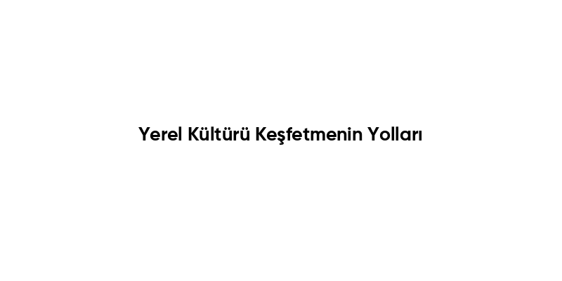 Yerel Kültürü Keşfetmenin Yolları