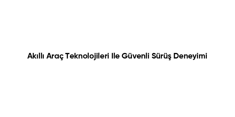 Akıllı Araç Teknolojileri Ile Güvenli Sürüş Deneyimi