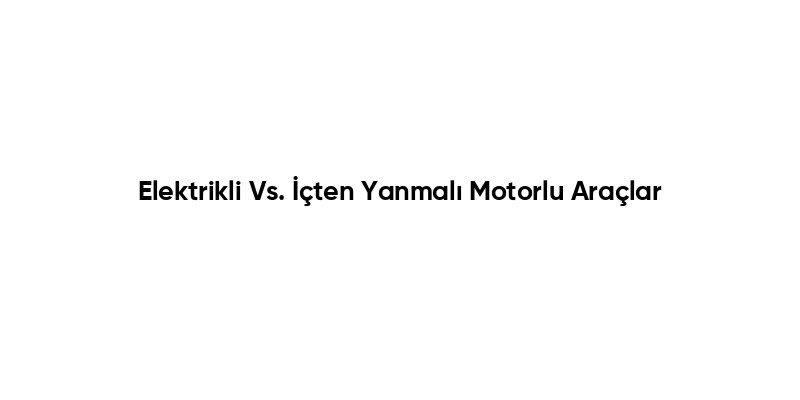 Elektrikli Vs. İçten Yanmalı Motorlu Araçlar