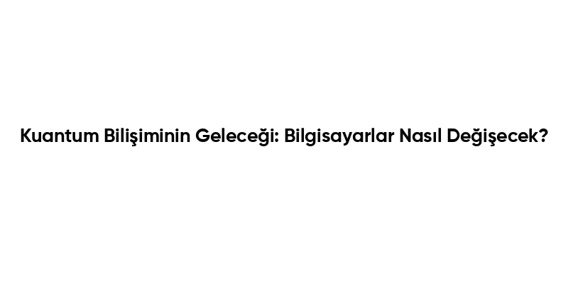 Kuantum Bilişiminin Geleceği: Bilgisayarlar Nasıl Değişecek?