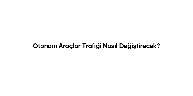 Otonom Araçlar Trafiği Nasıl Değiştirecek?