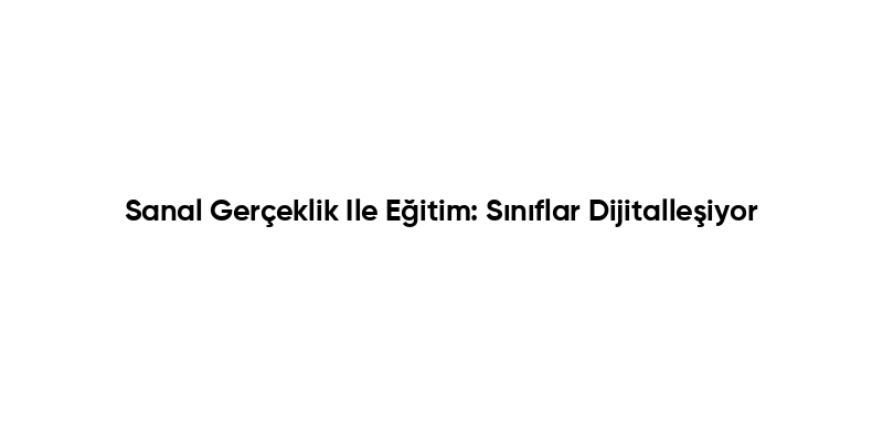 Sanal Gerçeklik Ile Eğitim: Sınıflar Dijitalleşiyor