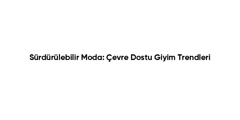 Sürdürülebilir Moda: Çevre Dostu Giyim Trendleri