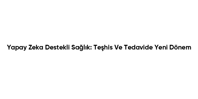 Yapay Zeka Destekli Sağlık: Teşhis Ve Tedavide Yeni Dönem
