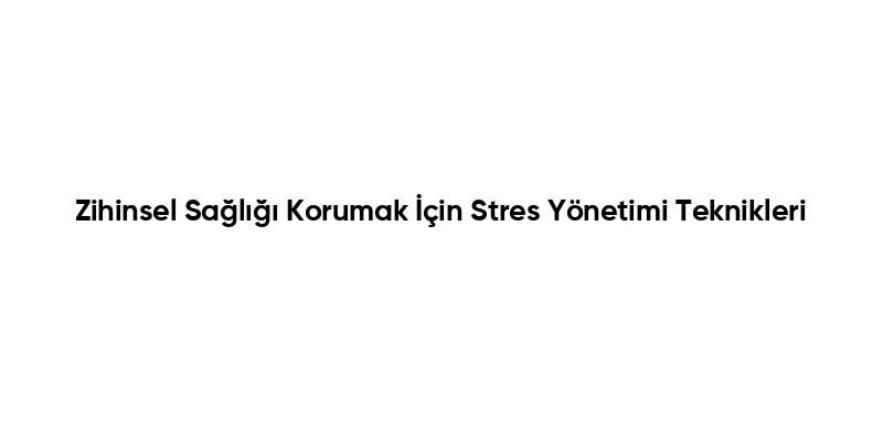 Zihinsel Sağlığı Korumak İçin Stres Yönetimi Teknikleri