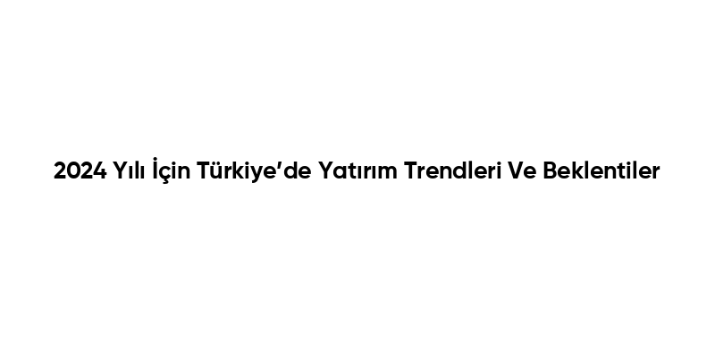 2024 Yılı İçin Türkiye’de Yatırım Trendleri Ve Beklentiler