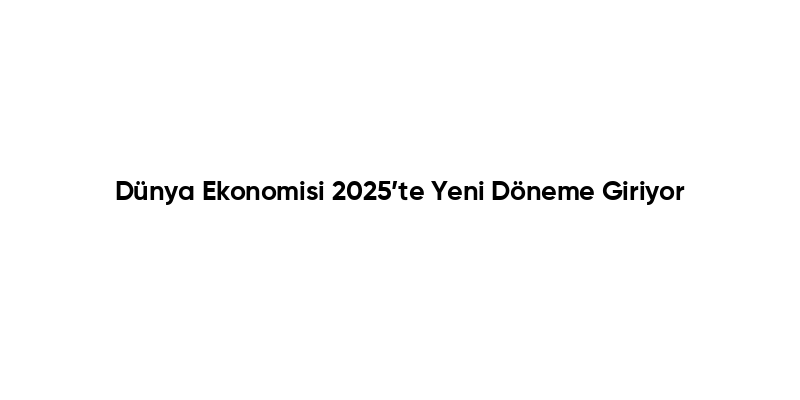 Dünya Ekonomisi 2025’te Yeni Döneme Giriyor