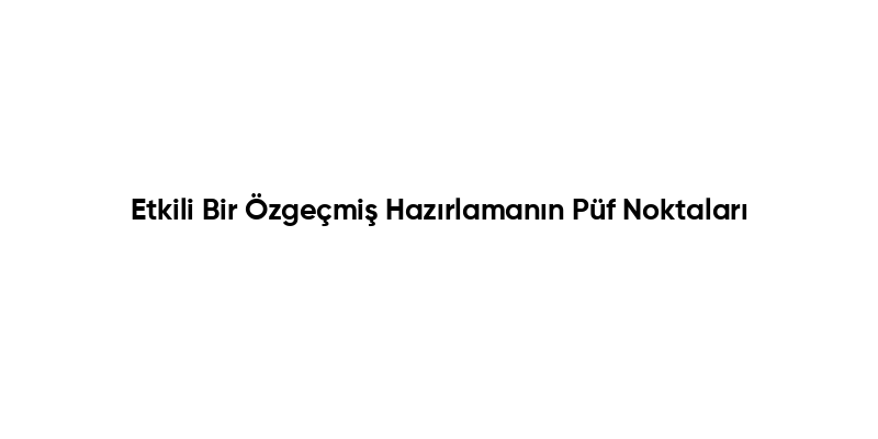 Etkili Bir Özgeçmiş Hazırlamanın Püf Noktaları