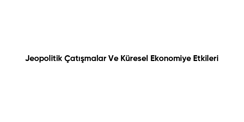 Jeopolitik Çatışmalar Ve Küresel Ekonomiye Etkileri