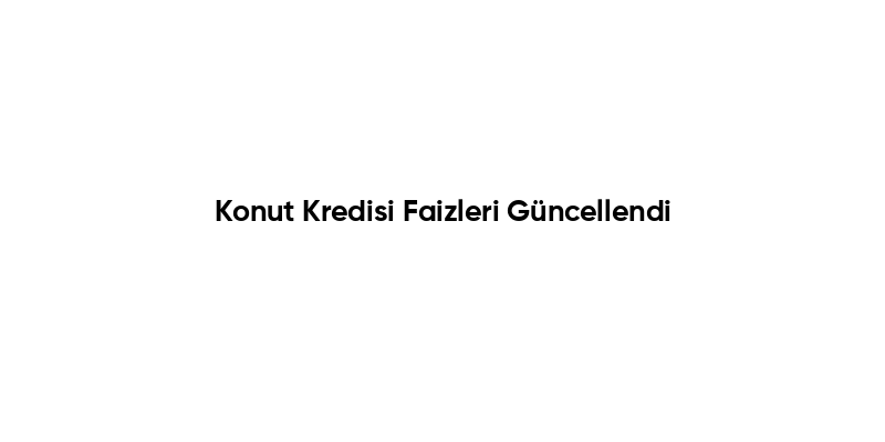 Konut Kredisi Faizleri Güncellendi