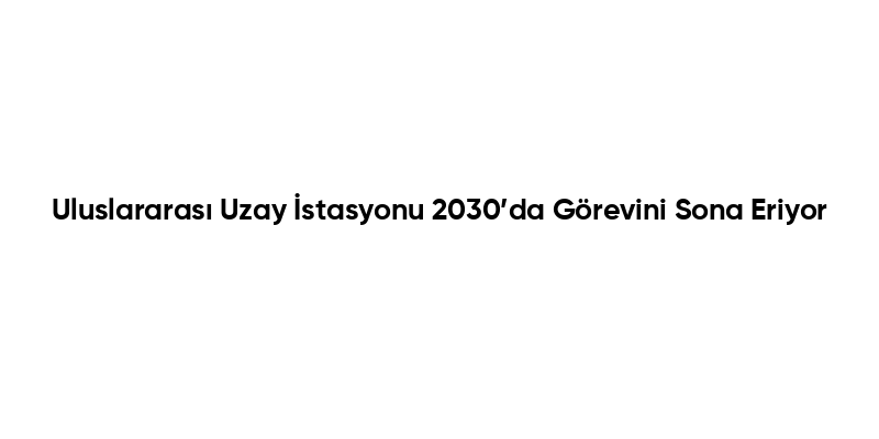 Uluslararası Uzay İstasyonu 2030’da Görevini Sona Eriyor