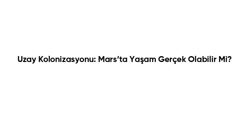 Uzay Kolonizasyonu: Mars’ta Yaşam Gerçek Olabilir Mi?