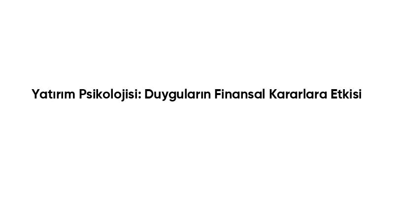 Yatırım Psikolojisi: Duyguların Finansal Kararlara Etkisi