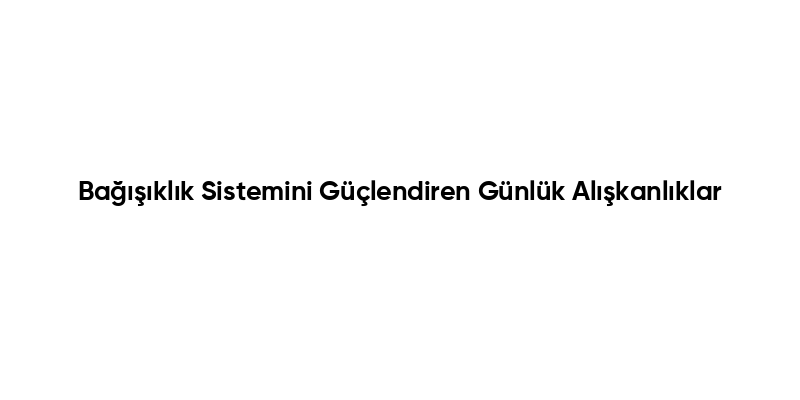 Bağışıklık Sistemini Güçlendiren Günlük Alışkanlıklar