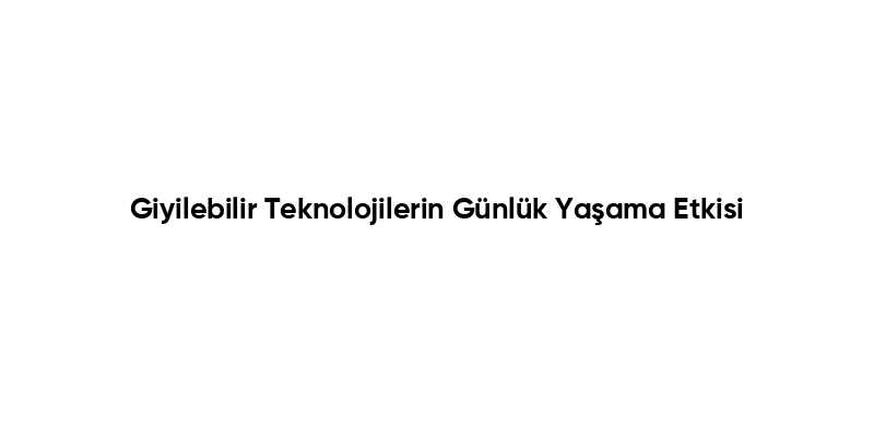 Giyilebilir Teknolojilerin Günlük Yaşama Etkisi