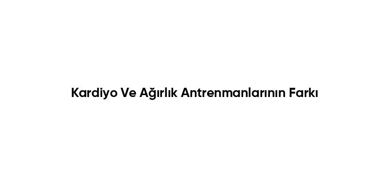 Kardiyo Ve Ağırlık Antrenmanlarının Farkı