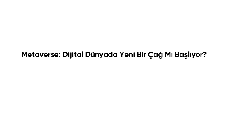 Metaverse: Dijital Dünyada Yeni Bir Çağ Mı Başlıyor?