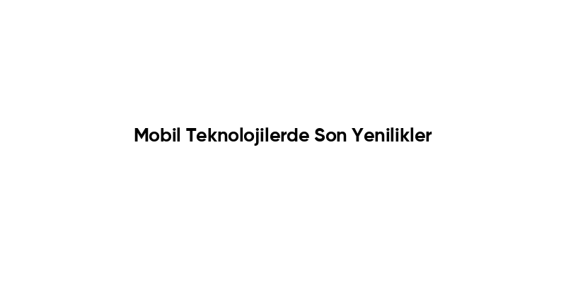 Mobil Teknolojilerde Son Yenilikler