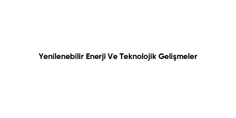 Yenilenebilir Enerji Ve Teknolojik Gelişmeler