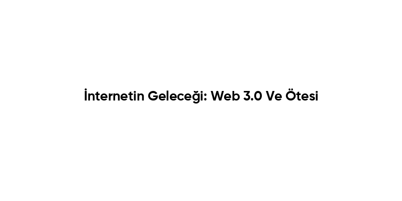 İnternetin Geleceği: Web 3.0 Ve Ötesi
