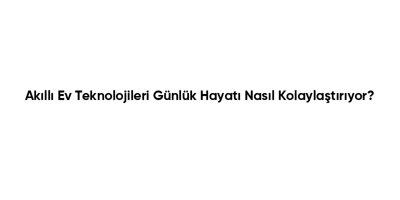 Akıllı Ev Teknolojileri Günlük Hayatı Nasıl Kolaylaştırıyor?