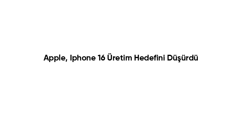 Apple, Iphone 16 Üretim Hedefini Düşürdü