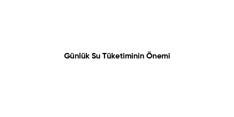 Günlük Su Tüketiminin Önemi