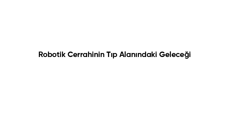 Robotik Cerrahinin Tıp Alanındaki Geleceği