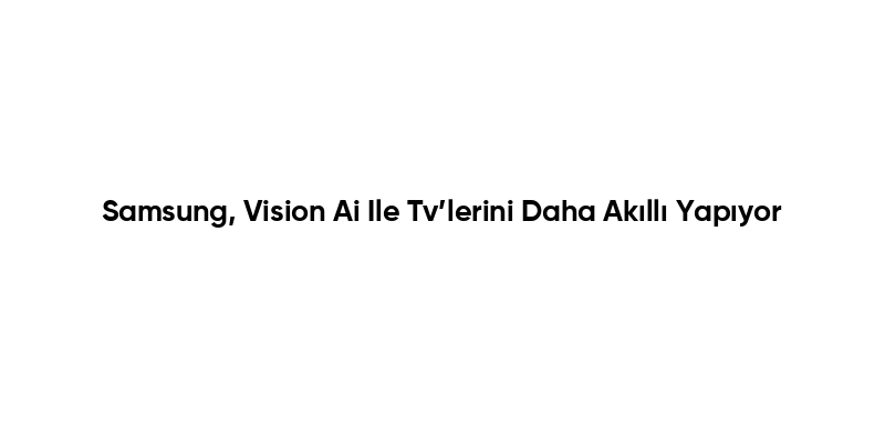 Samsung, Vision Ai Ile Tv’lerini Daha Akıllı Yapıyor