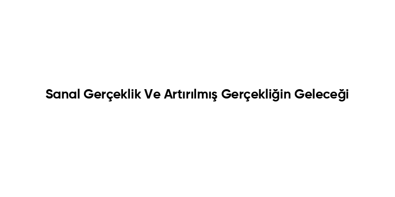 Sanal Gerçeklik Ve Artırılmış Gerçekliğin Geleceği